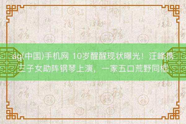 ag(中国)手机网 10岁醒醒现状曝光！汪峰携三子女助阵钢琴上演，一家五口荒野同框