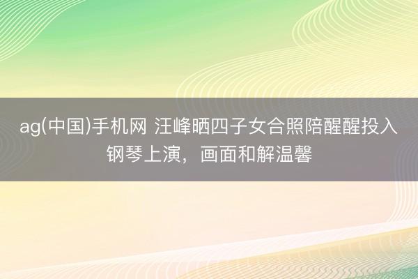 ag(中国)手机网 汪峰晒四子女合照陪醒醒投入钢琴上演，画面和解温馨