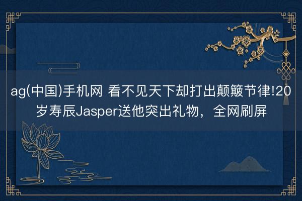 ag(中国)手机网 看不见天下却打出颠簸节律!20岁寿辰Jasper送他突出礼物,全网刷屏