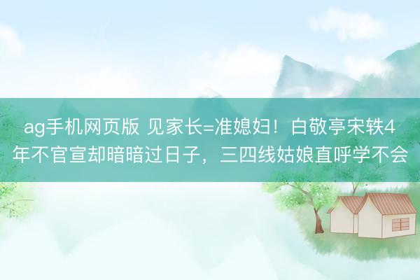 ag手机网页版 见家长=准媳妇!白敬亭宋轶4年不官宣却暗暗过日子,三四线姑娘直呼学不会
