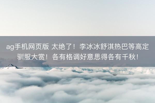 ag手机网页版 太绝了！李冰冰舒淇热巴等高定驯服大赏！各有格调好意思得各有千秋！