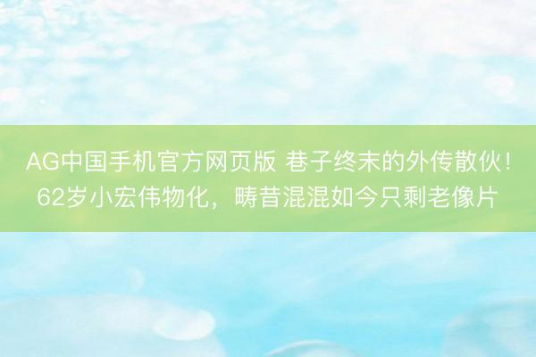 AG中国手机官方网页版 巷子终末的外传散伙！62岁小宏伟物化，畴昔混混如今只剩老像片