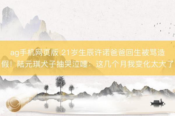 ag手机网页版 21岁生辰许诺爸爸回生被骂造假！陆元琪犬子抽哭泣噎：这几个月我变化太大了