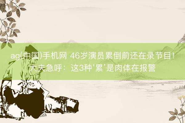ag(中国)手机网 46岁演员累倒前还在录节目！大夫急呼：这3种‘累’是肉体在报警