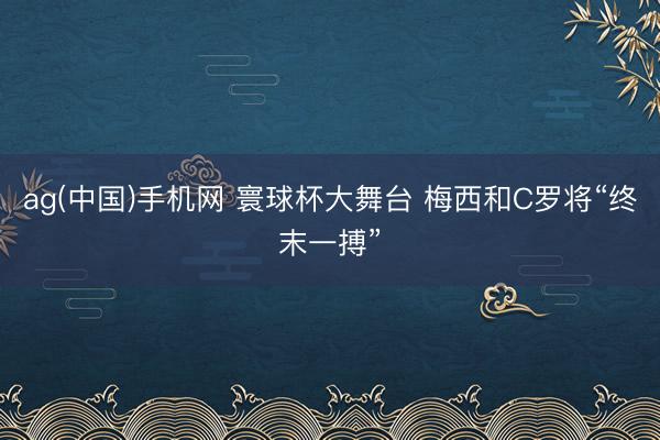 ag(中国)手机网 寰球杯大舞台 梅西和C罗将“终末一搏”