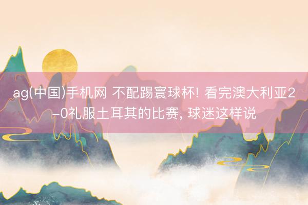 ag(中国)手机网 不配踢寰球杯! 看完澳大利亚2-0礼服土耳其的比赛, 球迷这样说