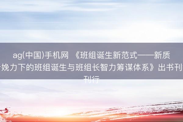 ag(中国)手机网 《班组诞生新范式——新质分娩力下的班组诞生与班组长智力筹谋体系》出书刊行
