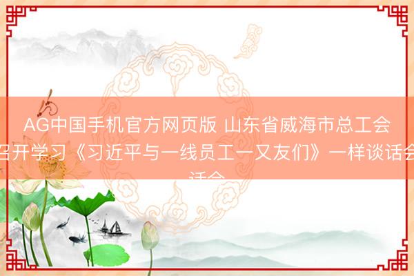 AG中国手机官方网页版 山东省威海市总工会召开学习《习近平与一线员工一又友们》一样谈话会