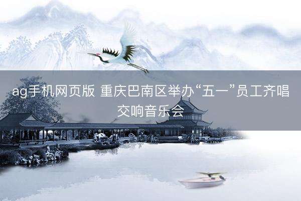 ag手机网页版 重庆巴南区举办“五一”员工齐唱交响音乐会