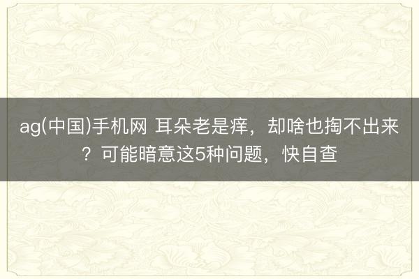 ag(中国)手机网 耳朵老是痒,却啥也掏不出来?可能暗意这5种问题,快自查