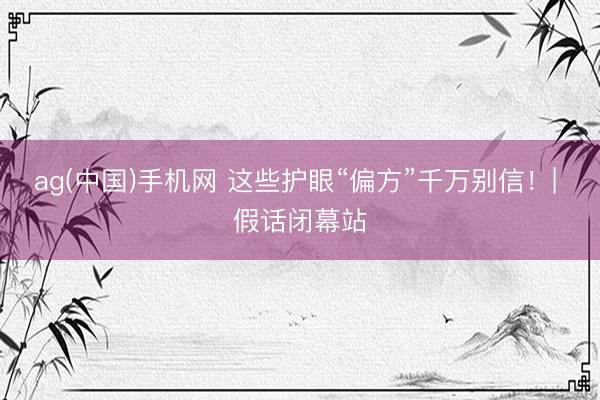 ag(中国)手机网 这些护眼“偏方”千万别信!| 假话闭幕站