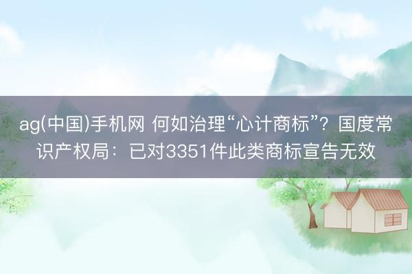ag(中国)手机网 何如治理“心计商标”？国度常识产权局：已对3351件此类商标宣告无效