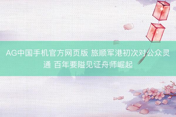 AG中国手机官方网页版 旅顺军港初次对公众灵通 百年要隘见证舟师崛起