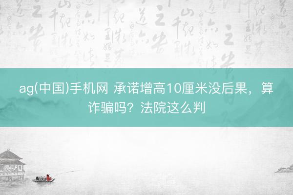 ag(中国)手机网 承诺增高10厘米没后果,算诈骗吗?法院这么判