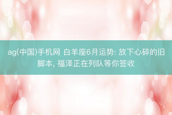 ag(中国)手机网 白羊座6月运势: 放下心碎的旧脚本， 福泽正在列队等你签收