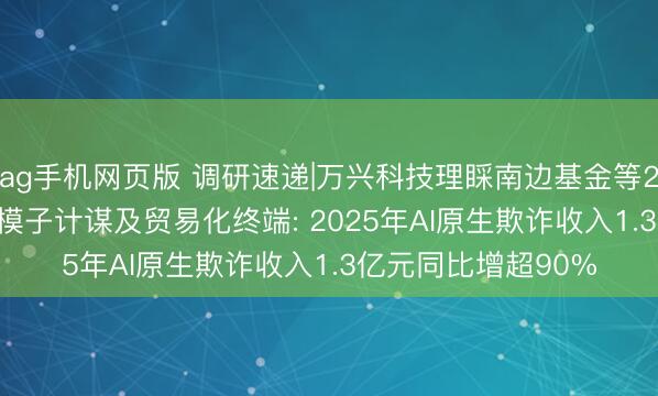 ag手机网页版 调研速递|万兴科技理睬南边基金等24家机构 详解AI双模子计谋及贸易化终端: 2025年AI原生欺诈收入1.3亿元同比增超90%
