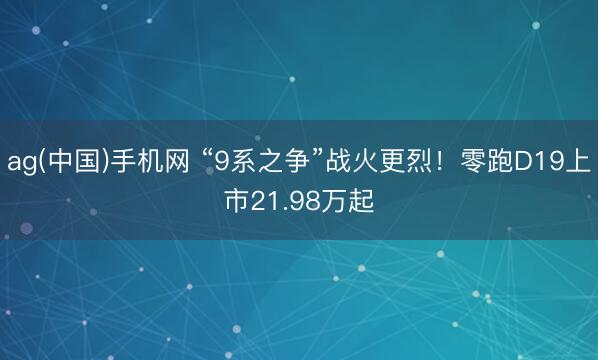 ag(中国)手机网 “9系之争”战火更烈！零跑D19上市21.98万起