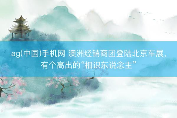 ag(中国)手机网 澳洲经销商团登陆北京车展,有个高出的“相识东说念主”