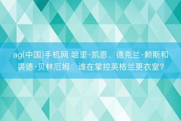 ag(中国)手机网 哈里·凯恩、德克兰·赖斯和裘德·贝林厄姆：谁在掌控英格兰更衣室?