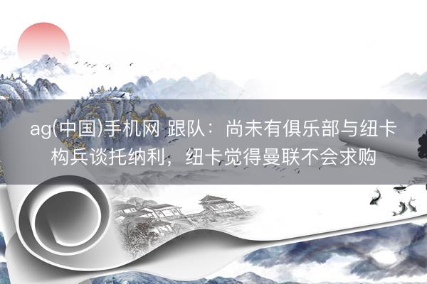 ag(中国)手机网 跟队：尚未有俱乐部与纽卡构兵谈托纳利，纽卡觉得曼联不会求购