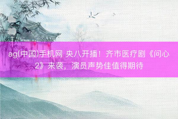 ag(中国)手机网 央八开播！齐市医疗剧《问心2》来袭，演员声势佳值得期待