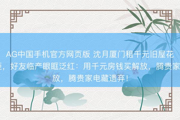 AG中国手机官方网页版 沈月厦门租千元旧屋花8万买雪柜，好友临产眼眶泛红：用千元房钱买解放，腾贵家电藏遗弃！