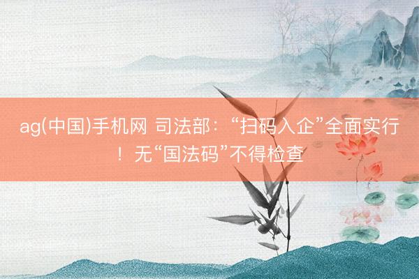 ag(中国)手机网 司法部：“扫码入企”全面实行！无“国法码”不得检查