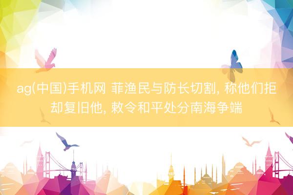 ag(中国)手机网 菲渔民与防长切割， 称他们拒却复旧他， 敕令和平处分南海争端