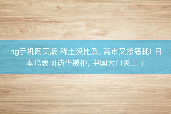 ag手机网页版 稀土没比及， 高市又接恶耗! 日本代表团访华被拒， 中国大门关上了