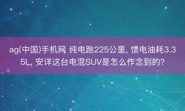 ag(中国)手机网 纯电跑225公里， 馈电油耗3.35L， 安详这台电混SUV是怎么作念到的?