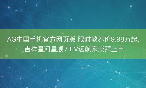 AG中国手机官方网页版 限时教养价9.98万起, 吉祥星河星舰7 EV远航家崇拜上市