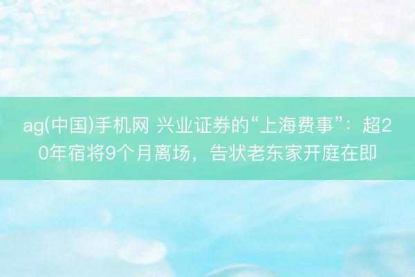 ag(中国)手机网 兴业证券的“上海费事”:超20年宿将9个月离场,告状老东家开庭在即