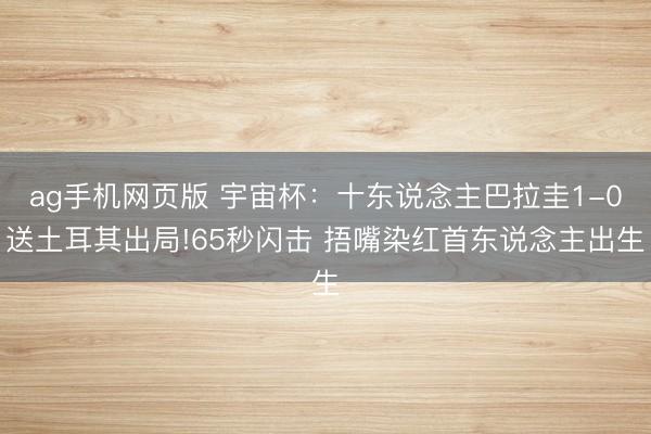 ag手机网页版 宇宙杯：十东说念主巴拉圭1-0送土耳其出局!65秒闪击 捂嘴染红首东说念主出生
