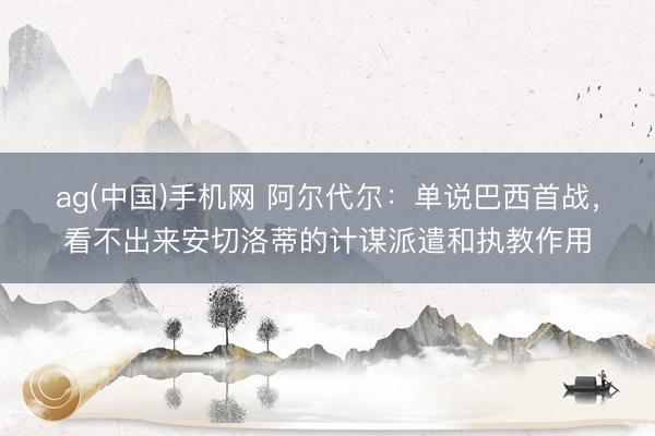 ag(中国)手机网 阿尔代尔:单说巴西首战,看不出来安切洛蒂的计谋派遣和执教作用