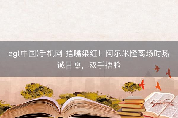 ag(中国)手机网 捂嘴染红！阿尔米隆离场时热诚甘愿，双手捂脸